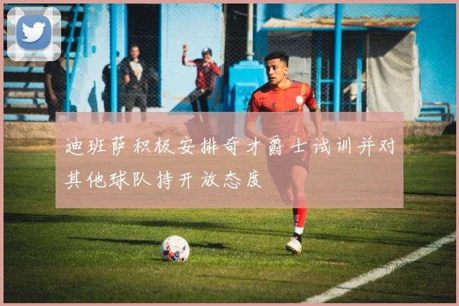 迪班萨积极安排奇才爵士试训并对其他球队持开放态度