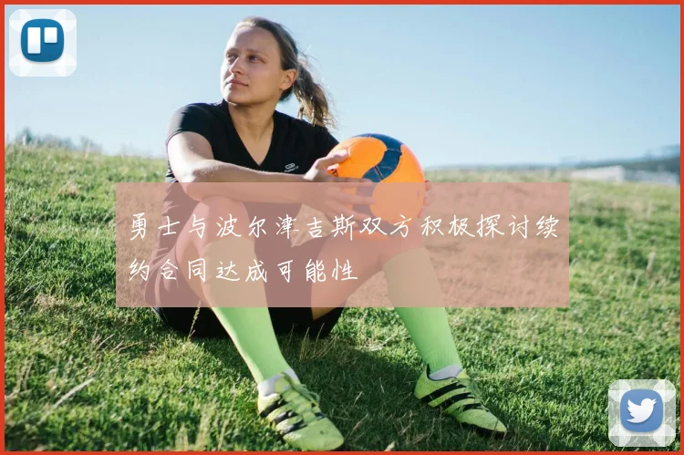 勇士与波尔津吉斯双方积极探讨续约合同达成可能性