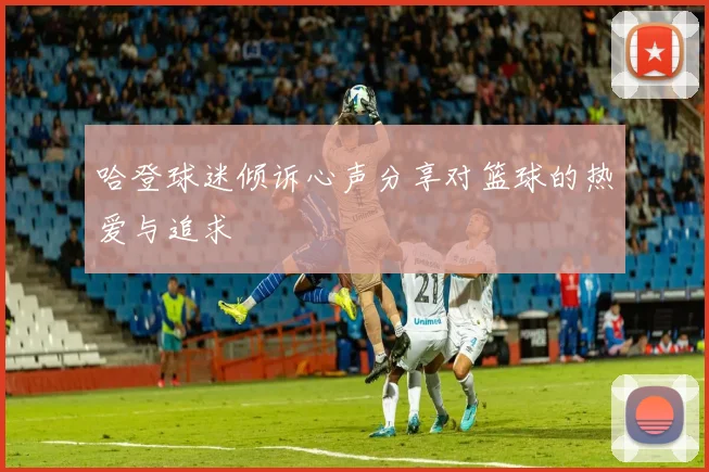 哈登球迷倾诉心声分享对篮球的热爱与追求