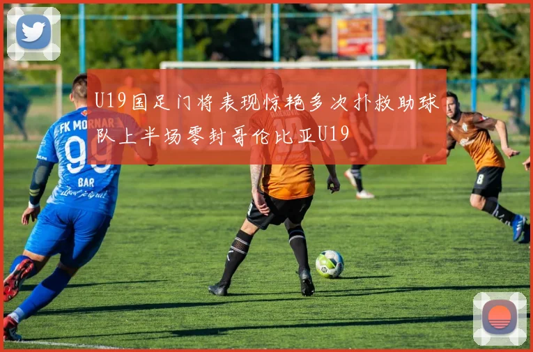 U19国足门将表现惊艳多次扑救助球队上半场零封哥伦比亚U19