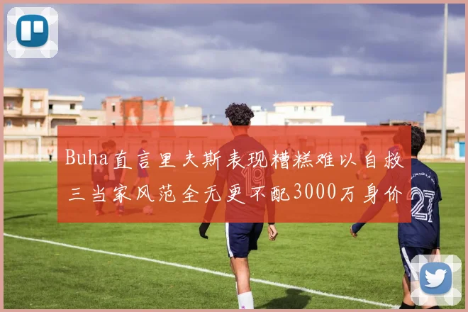 Buha直言里夫斯表现糟糕难以自救三当家风范全无更不配3000万身价