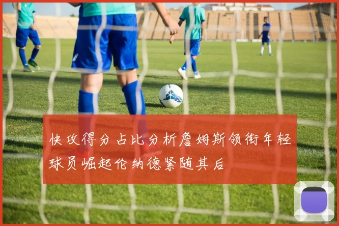 快攻得分占比分析詹姆斯领衔年轻球员崛起伦纳德紧随其后