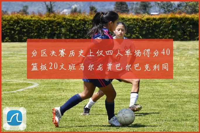 分区决赛历史上仅四人单场得分40篮板20文班马尔龙贾巴尔巴克利同台竞技