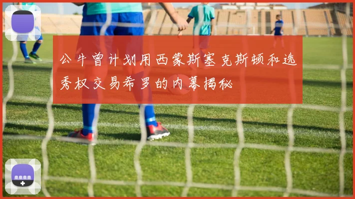 公牛曾计划用西蒙斯塞克斯顿和选秀权交易希罗的内幕揭秘