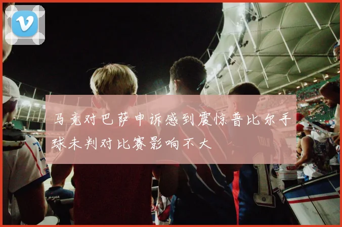 马竞对巴萨申诉感到震惊普比尔手球未判对比赛影响不大