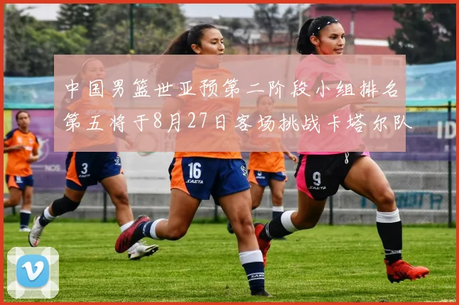 中国男篮世亚预第二阶段小组排名第五将于8月27日客场挑战卡塔尔队