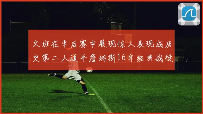文班在季后赛中展现惊人表现成历史第二人追平詹姆斯16年经典战役记录