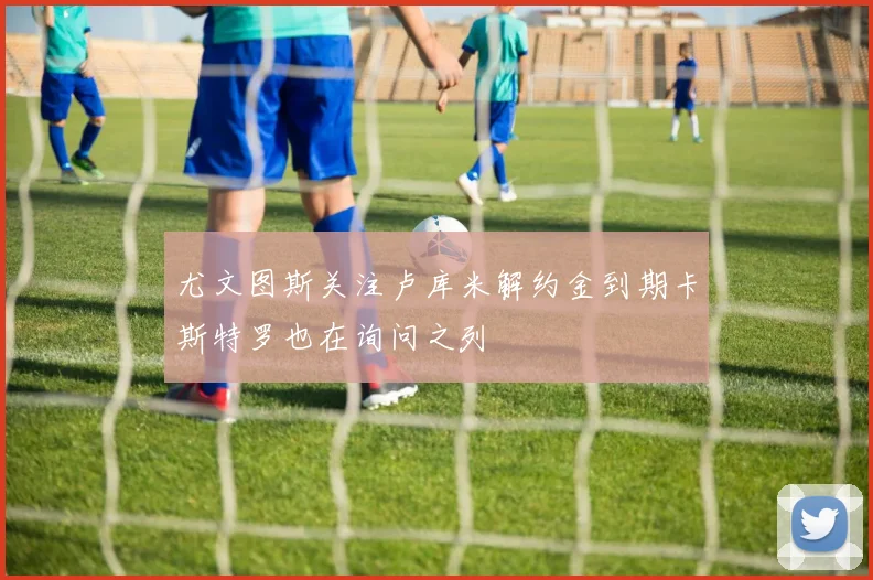 尤文图斯关注卢库米解约金到期卡斯特罗也在询问之列