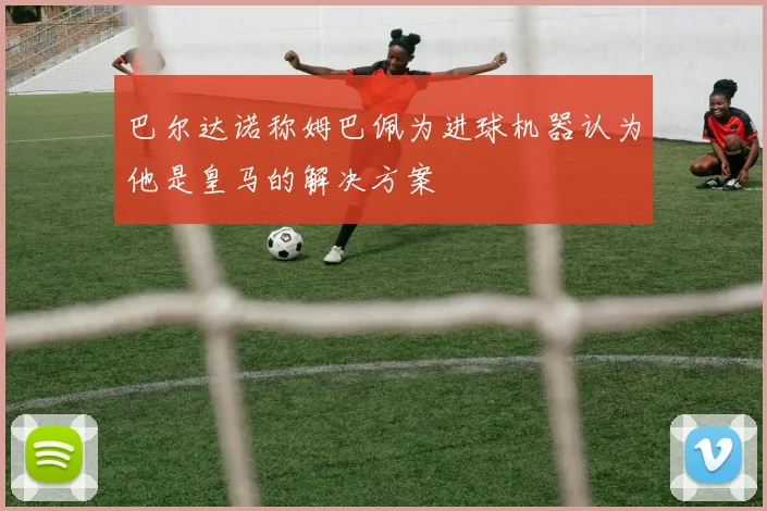巴尔达诺称姆巴佩为进球机器认为他是皇马的解决方案