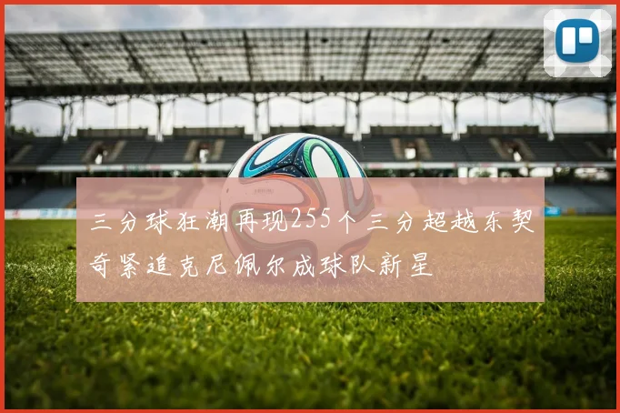 三分球狂潮再现255个三分超越东契奇紧追克尼佩尔成球队新星