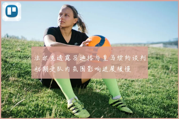 法尔克透露吕迪格与皇马续约谈判初期受队内氛围影响进展缓慢